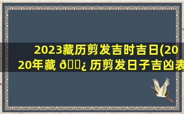 2023藏历剪发吉时吉日(2020年藏 🌿 历剪发日子吉凶表)